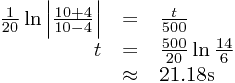 
\begin{array}{rcl}
\frac{1}{20}\ln\left|\frac{10+4}{10-4}\right|&=&\frac{t}{500}\\t&=&\frac{500}{20}\ln\frac{14}{6}\\&\approx&21.18\text{s}
\end{array}

