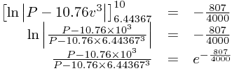 
\begin{array}{rcl}
\left[\ln\left|P-10.76v^{3}\right|\right]_{6.44367}^{10}&=&-\frac{807}{4000}\\\ln\left|\frac{P-10.76\times10^{3}}{P-10.76\times6.44367^{3}}\right|&=&-\frac{807}{4000}\\\frac{P-10.76\times10^{3}}{P-10.76\times6.44367^{3}}&=&e^{-\frac{807}{4000}}
\end{array}

