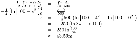 
\begin{array}{rcl}
\frac{1}{-2}\int_{0}^{4}\frac{-2vdv}{100-v^{2}}&=&\int_{0}^{x}\frac{dx}{500}\\-\frac{1}{2}\left[\ln\left|100-v^{2}\right|\right]_{0}^{4}&=&\frac{x-0}{500}\\x&=&-\frac{1}{2}500\left(\ln\left|100-4^{2}\right|-\ln\left|100-0^{2}\right|\right)\\&=&-250\left(\ln84-\ln100\right)\\&=&250\ln\frac{100}{84}\\&\approx&43.59\text{m}
\end{array}
