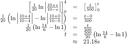 
\begin{array}{rcl}
\left[\frac{1}{20}\ln\left|\frac{10+v}{10-v}\right|\right]_{0}^{4}&=&\left[\frac{t}{500}\right]_{0}^{t}\\\frac{1}{20}\left(\ln\left|\frac{10+4}{10-4}\right|-\ln\left|\frac{10+0}{10-0}\right|\right)&=&\frac{t-0}{500}\\\frac{1}{20}\left(\ln\frac{14}{6}-\ln1\right)&=&\frac{t}{500}\\t&=&\frac{500}{20}\left(\ln\frac{14}{6}-\ln1\right)\\&\approx&21.18\text{s}
\end{array}

